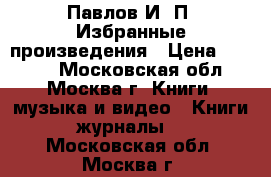 Павлов И. П. Избранные произведения › Цена ­ 1 000 - Московская обл., Москва г. Книги, музыка и видео » Книги, журналы   . Московская обл.,Москва г.